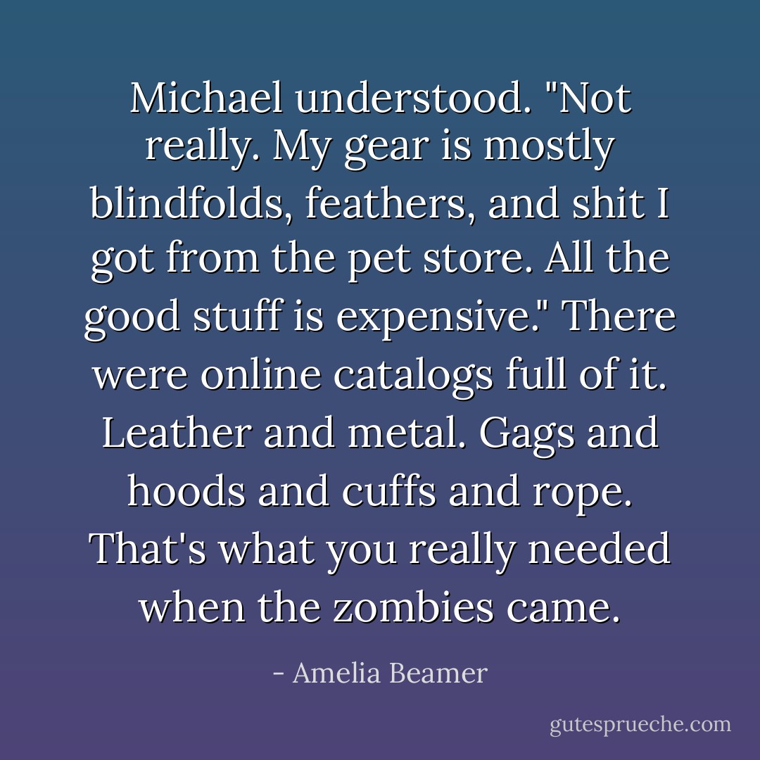 Michael understood. "Not really. My gear is mostly blindfolds, feathers, and shit I got from the pet store. All the good stuff is expensive." There were online catalogs full of it. Leather and metal. Gags and hoods and cuffs and rope. That's what you really needed when the zombies came. - Amelia Beamer