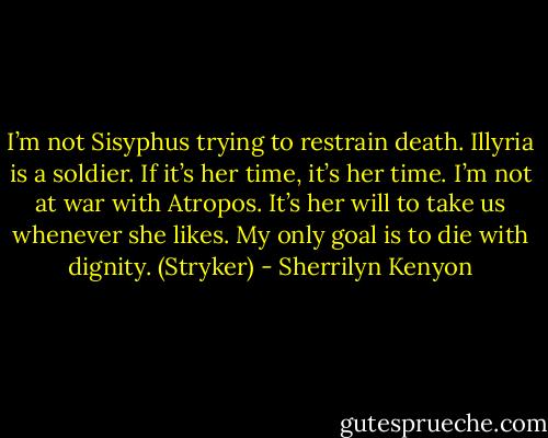 I’m not Sisyphus trying to restrain death. Illyria is a soldier. If it’s her time, it’s her time. I’m not at war with Atropos. It’s her will to take us whenever she likes. My only goal is to die with dignity. (Stryker) - Sherrilyn Kenyon