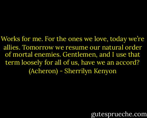 Works for me. For the ones we love, today we’re allies. Tomorrow we resume our natural order of mortal enemies. Gentlemen, and I use that term loosely for all of us, have we an accord? (Acheron) - Sherrilyn Kenyon
