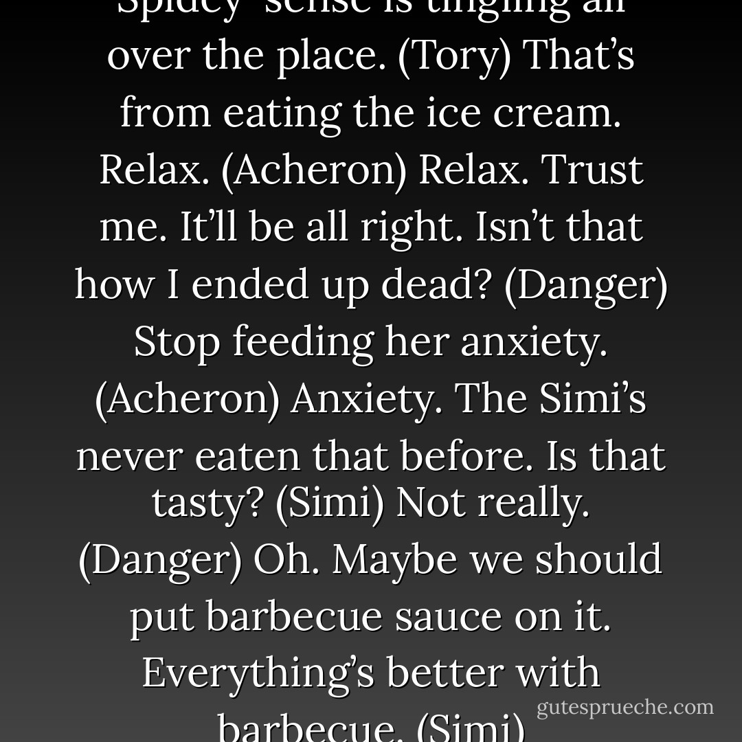 You are such an optimist. My Spidey-sense is tingling all over the place. (Tory)<br />That’s from eating the ice cream. Relax. (Acheron)<br />Relax. Trust me. It’ll be all right. Isn’t that how I ended up dead? (Danger)<br />Stop feeding her anxiety. (Acheron)<br />Anxiety. The Simi’s never eaten that before. Is that tasty? (Simi)<br />Not really. (Danger)<br />Oh. Maybe we should put barbecue sauce on it. Everything’s better with barbecue. (Simi) - Sherrilyn Kenyon
