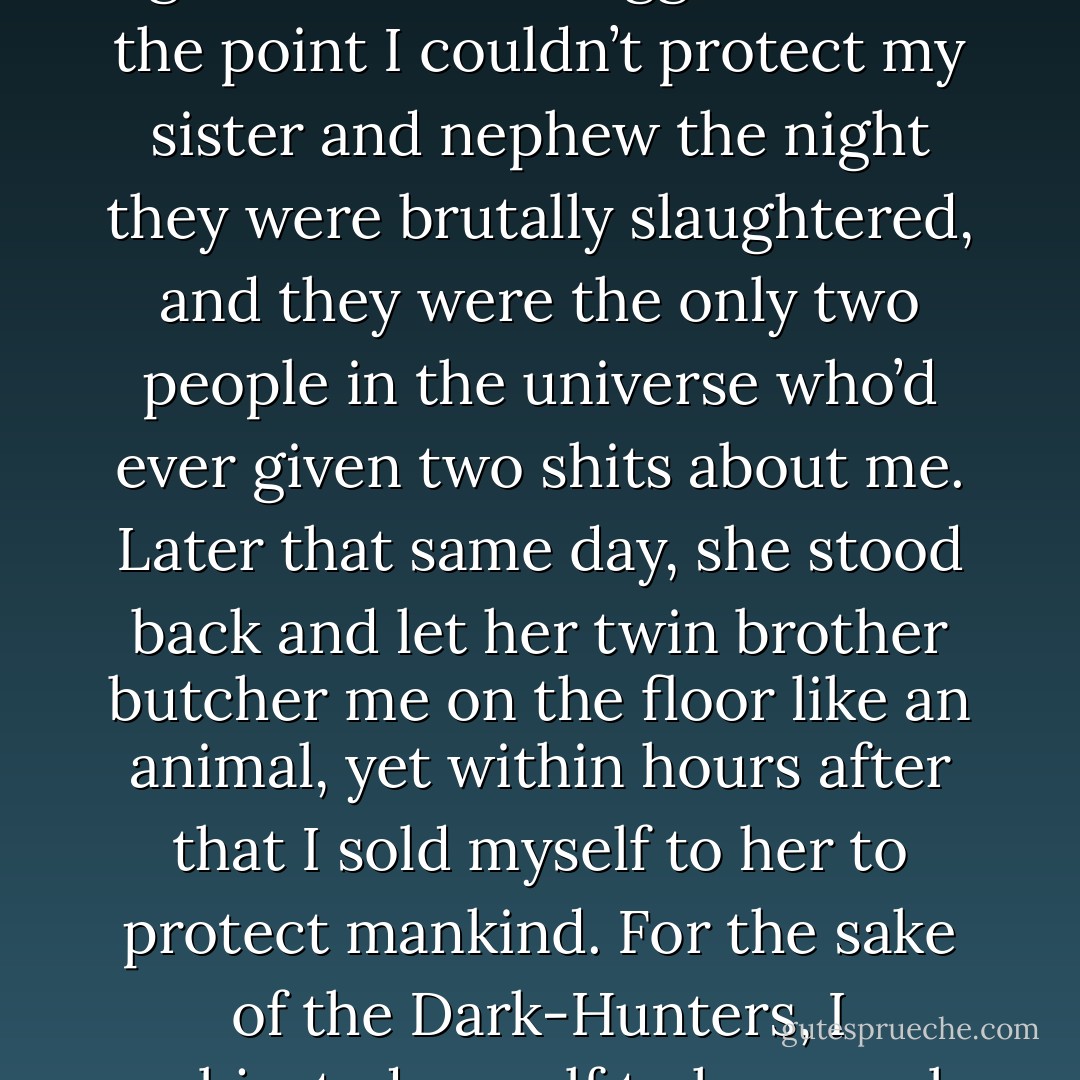 I want the honest truth about something. Could you really fight with someone who did as much damage to you as my father has done to me? (Urian)<br />I subjected myself to the goddess who drugged me to the point I couldn’t protect my sister and nephew the night they were brutally slaughtered, and they were the only two people in the universe who’d ever given two shits about me. Later that same day, she stood back and let her twin brother butcher me on the floor like an animal, yet within hours after that I sold myself to her to protect mankind. For the sake of the Dark-Hunters, I subjected myself to her cruel whims for eleven thousand years. So, yeah, Urian, I think I could manage to suck it up for an hour to protect the rest of the world. (Acheron) - Sherrilyn Kenyon