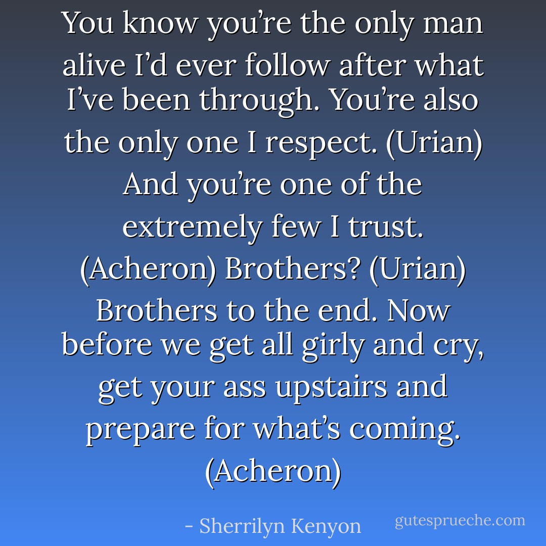 You know you’re the only man alive I’d ever follow after what I’ve been through. You’re also the only one I respect. (Urian)<br />And you’re one of the extremely few I trust. (Acheron)<br />Brothers? (Urian)<br />Brothers to the end. Now before we get all girly and cry, get your ass upstairs and prepare for what’s coming. (Acheron) - Sherrilyn Kenyon