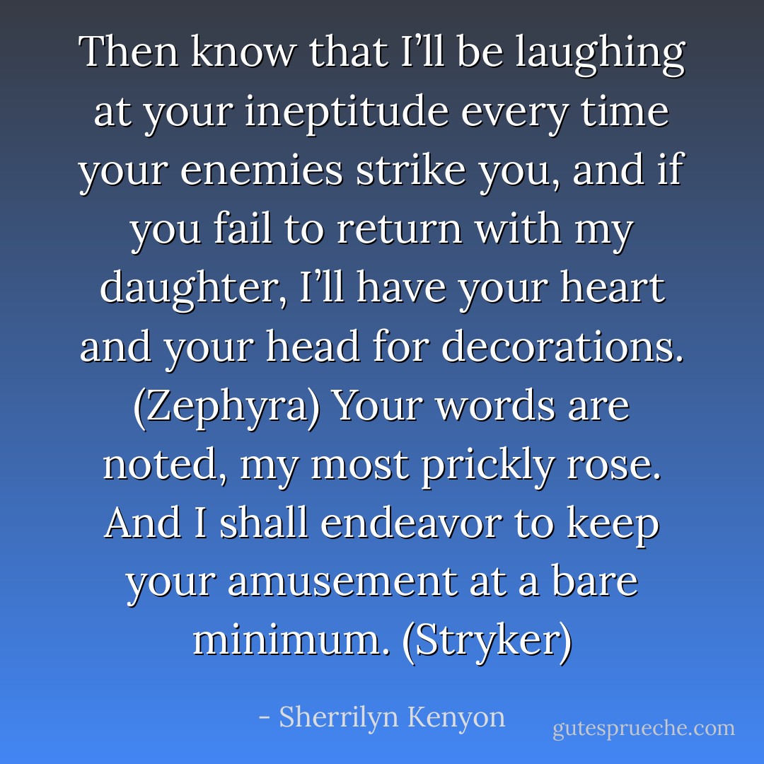 Then know that I’ll be laughing at your ineptitude every time your enemies strike you, and if you fail to return with my daughter, I’ll have your heart and your head for decorations. (Zephyra)<br />Your words are noted, my most prickly rose. And I shall endeavor to keep your amusement at a bare minimum. (Stryker) - Sherrilyn Kenyon