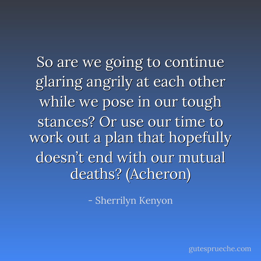 So are we going to continue glaring angrily at each other while we pose in our tough stances? Or use our time to work out a plan that hopefully doesn’t end with our mutual deaths? (Acheron) - Sherrilyn Kenyon