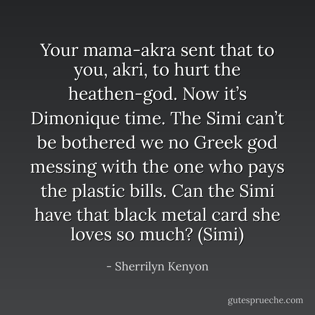 Your mama-akra sent that to you, akri, to hurt the heathen-god. Now it’s Dimonique time. The Simi can’t be bothered we no Greek god messing with the one who pays the plastic bills. Can the Simi have that black metal card she loves so much? (Simi) - Sherrilyn Kenyon