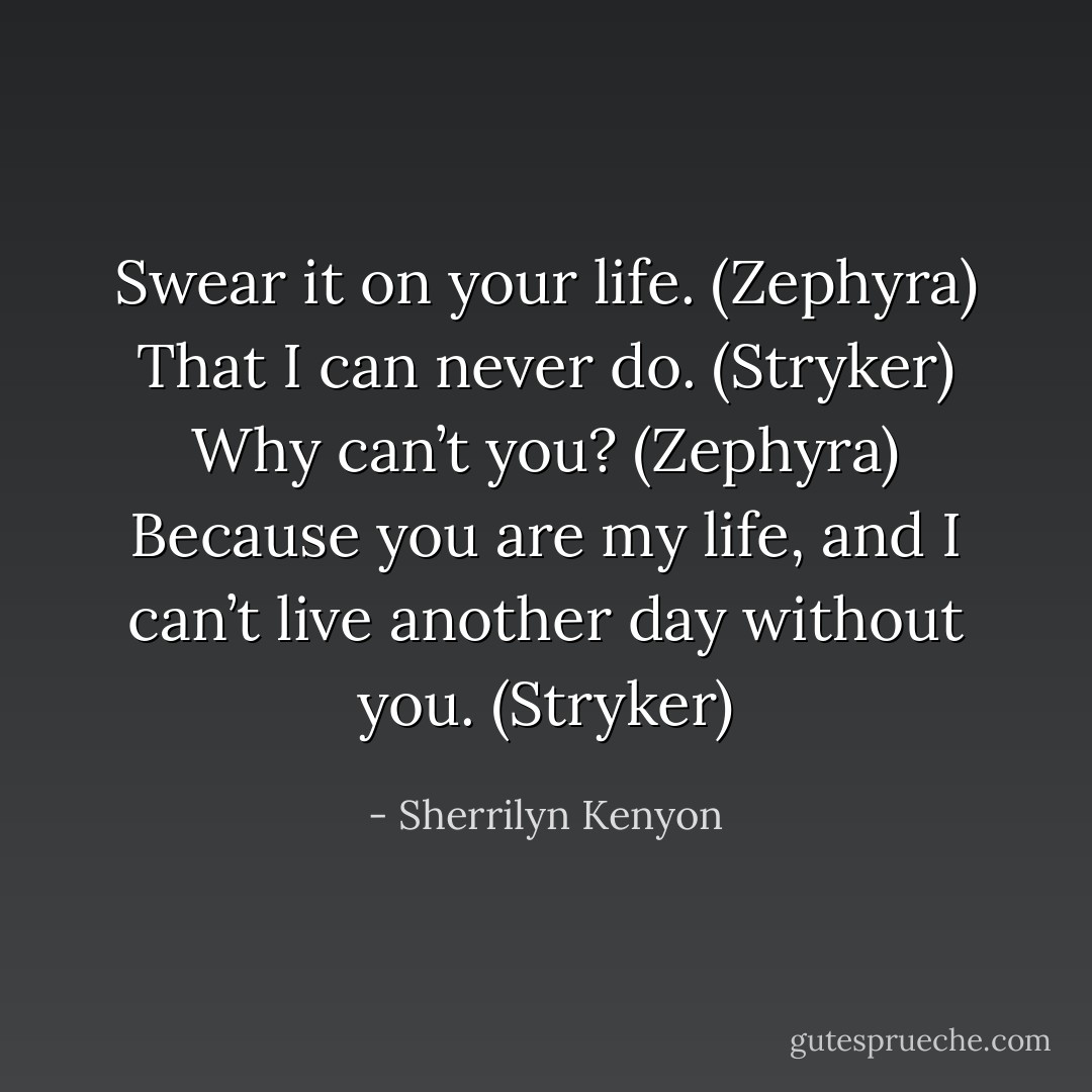 Swear it on your life. (Zephyra)<br />That I can never do. (Stryker)<br />Why can’t you? (Zephyra)<br />Because you are my life, and I can’t live another day without you. (Stryker) - Sherrilyn Kenyon