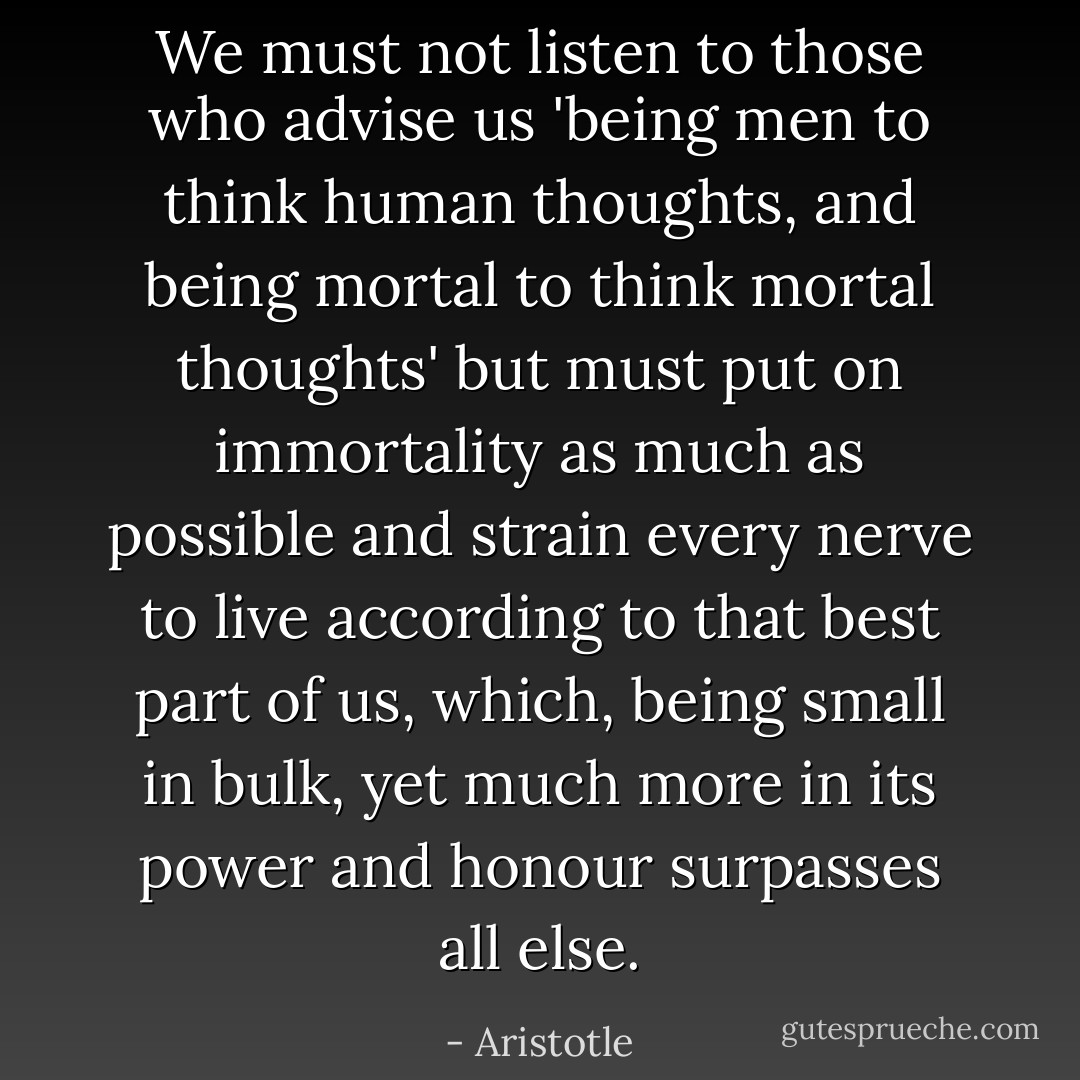 We must not listen to those who advise us 'being men to think human thoughts, and being mortal to think mortal thoughts' but must put on immortality as much as possible and strain every nerve to live according to that best part of us, which, being small in bulk, yet much more in its power and honour surpasses all else. - Aristotle
