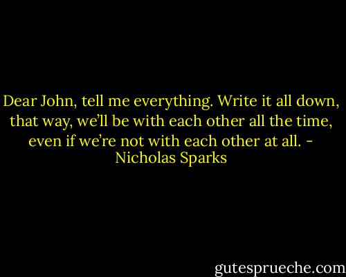 Dear John, tell me everything. Write it all down, that way, we’ll be with each other all the time, even if we’re not with each other at all. - Nicholas Sparks