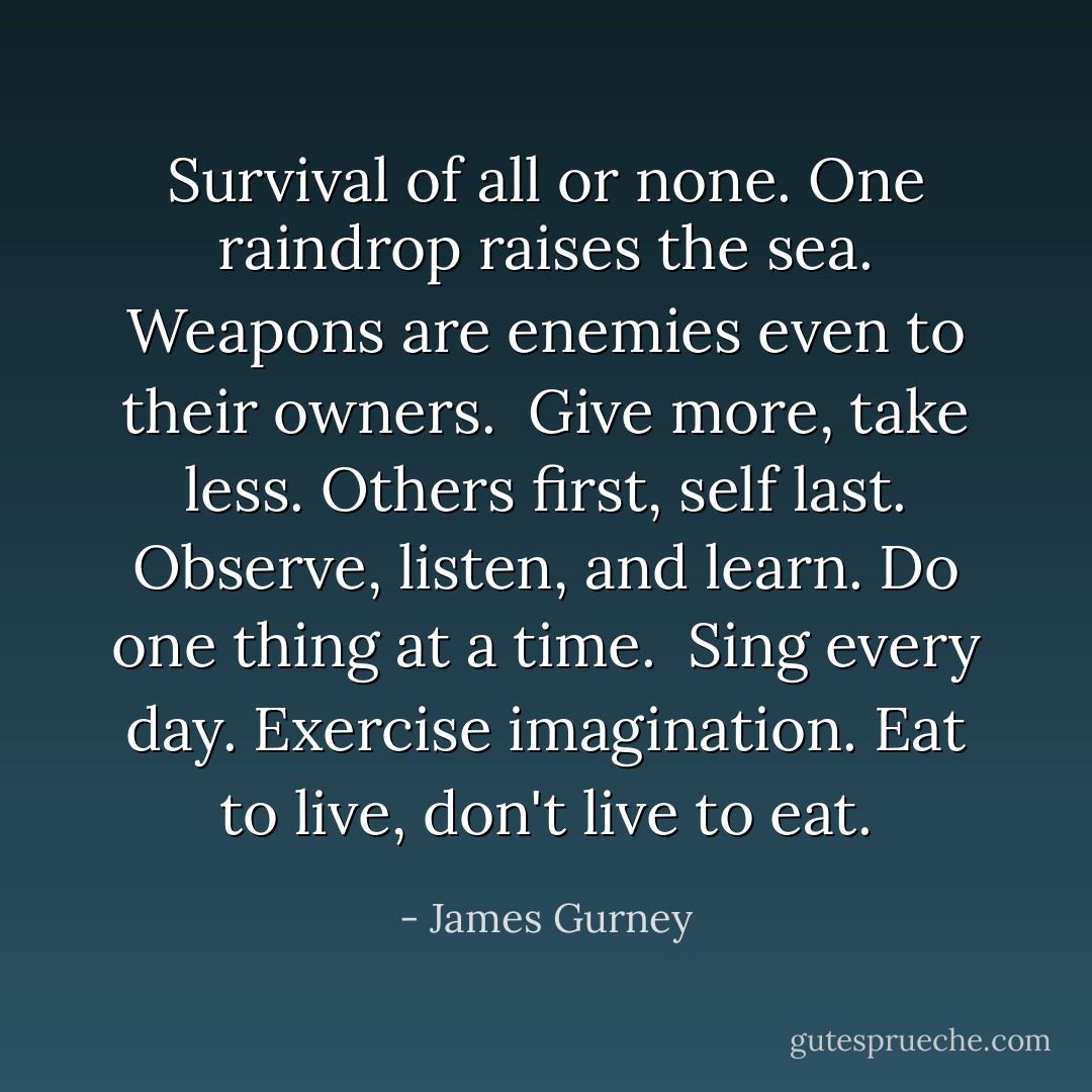 Survival of all or none.<br />One raindrop raises the sea.<br />Weapons are enemies even to their owners.<br /><br />Give more, take less.<br />Others first, self last.<br />Observe, listen, and learn.<br />Do one thing at a time.<br /><br />Sing every day.<br />Exercise imagination.<br />Eat to live, don't live to eat. - James Gurney