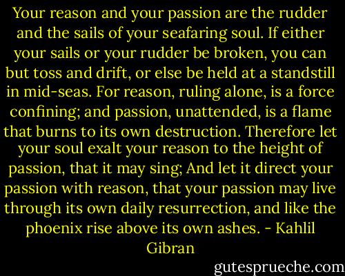 Your reason and your passion are the rudder and the sails of your seafaring soul.<br />If either your sails or your rudder be broken, you can but toss and drift, or else be held at a standstill in mid-seas.<br />For reason, ruling alone, is a force confining; and passion, unattended, is a flame that burns to its own destruction.<br />Therefore let your soul exalt your reason to the height of passion, that it may sing;<br />And let it direct your passion with reason, that your passion may live through its own daily resurrection, and like the phoenix rise above its own ashes. - Kahlil Gibran