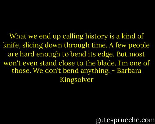 What we end up calling history is a kind of knife, slicing down through time. A few people are hard enough to bend its edge. But most won't even stand close to the blade. I'm one of those. We don't bend anything. - Barbara Kingsolver