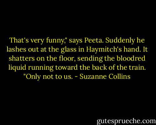 That's very funny," says Peeta. Suddenly he lashes out at the glass in Haymitch's hand. It shatters on the floor, sending the bloodred liquid running toward the back of the train. "Only not to us. - Suzanne Collins