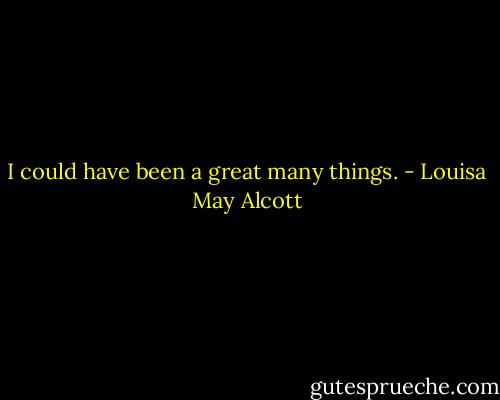 I could have been a great many things. - Louisa May Alcott