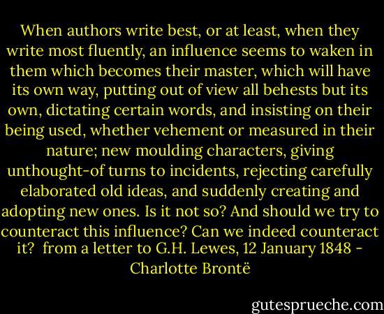 When authors write best, or at least, when they write most fluently, an influence seems to waken in them which becomes their master, which will have its own way, putting out of view all behests but its own, dictating certain words, and insisting on their being used, whether vehement or measured in their nature; new moulding characters, giving unthought-of turns to incidents, rejecting carefully elaborated old ideas, and suddenly creating and adopting new ones. Is it not so? And should we try to counteract this influence? Can we indeed counteract it?<br /><br />from a letter to G.H. Lewes, 12 January 1848 - Charlotte Brontë