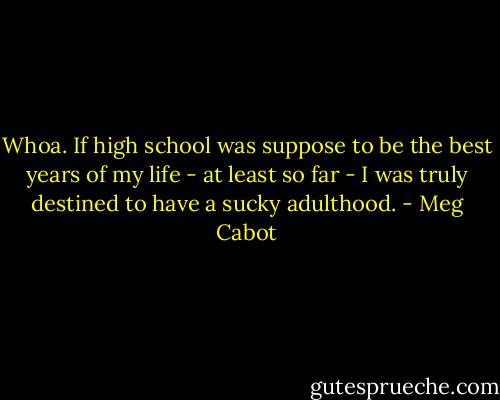 Whoa. If high school was suppose to be the best years of my life - at least so far - I was truly destined to have a sucky adulthood. - Meg Cabot