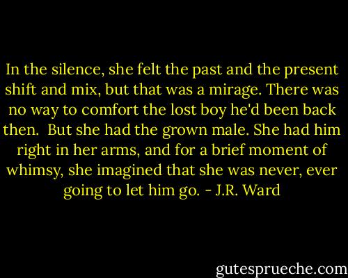 In the silence, she felt the past and the present shift and mix, but that was a mirage. There was no way to comfort the lost boy he'd been back then. <br />But she had the grown male.<br />She had him right in her arms, and for a brief moment of whimsy, she imagined that she was never, ever going to let him go. - J.R. Ward