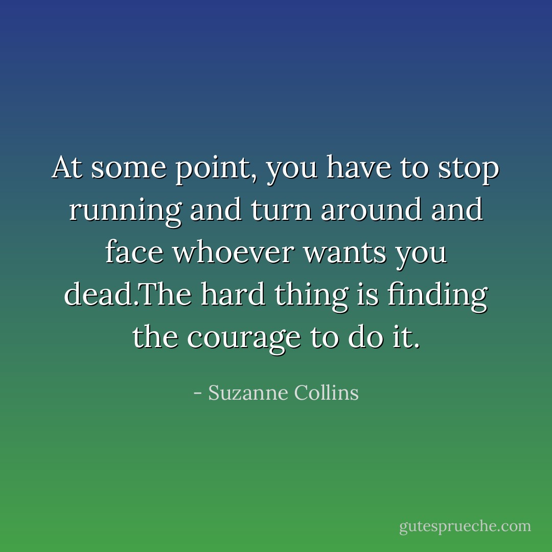 At some point, you have to stop running and turn around and face whoever wants you dead.The hard thing is finding the courage to do it. - Suzanne Collins