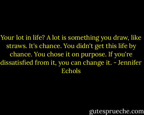 Your lot in life? A lot is something you draw, like straws. It's chance. You didn't get this life by chance. You chose it on purpose. If you're dissatisfied from it, you can change it. - Jennifer Echols