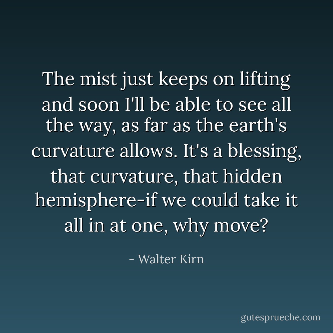 The mist just keeps on lifting and soon I'll be able to see all the way, as far as the earth's curvature allows. It's a blessing, that curvature, that hidden hemisphere-if we could take it all in at one, why move? - Walter Kirn
