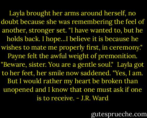 Layla brought her arms around herself, no doubt because she was remembering the feel of another, stronger set. "I have wanted to, but he holds back. I hope...I believe it is because he wishes to mate me properly first, in ceremony."<br /><br />Payne felt the awful weight of premonition. "Beware, sister. You are a gentle soul."<br /><br />Layla got to her feet, her smile now saddened. "Yes, I am. But I would rather my heart be broken than unopened and I know that one must ask if one is to receive. - J.R. Ward