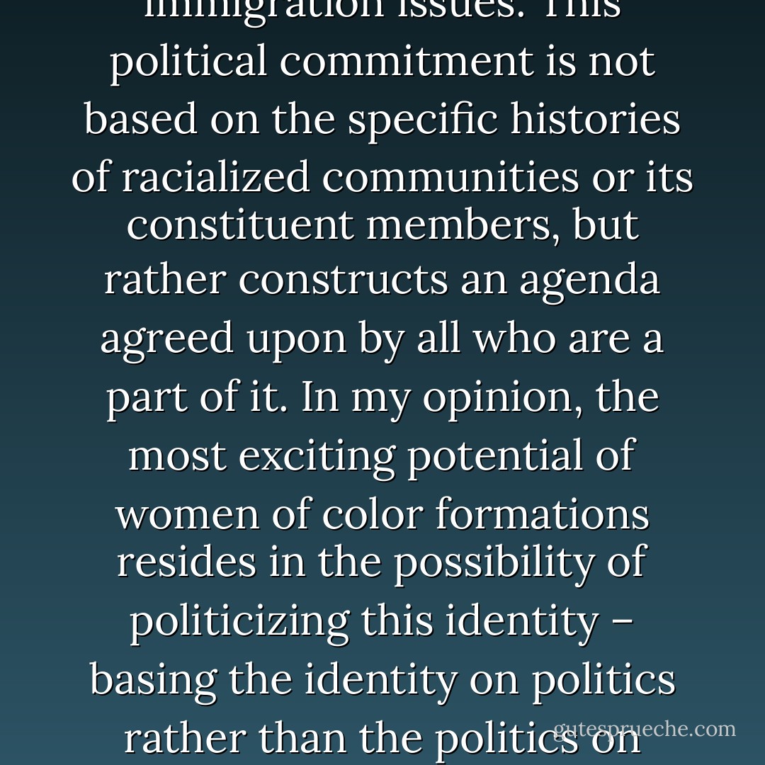 A woman of color formation might decide to work around immigration issues. This political commitment is not based on the specific histories of racialized communities or its constituent members, but rather constructs an agenda agreed upon by all who are a part of it. In my opinion, the most exciting potential of women of color formations resides in the possibility of politicizing this identity – basing the identity on politics rather than the politics on identity. - Angela Y. Davis