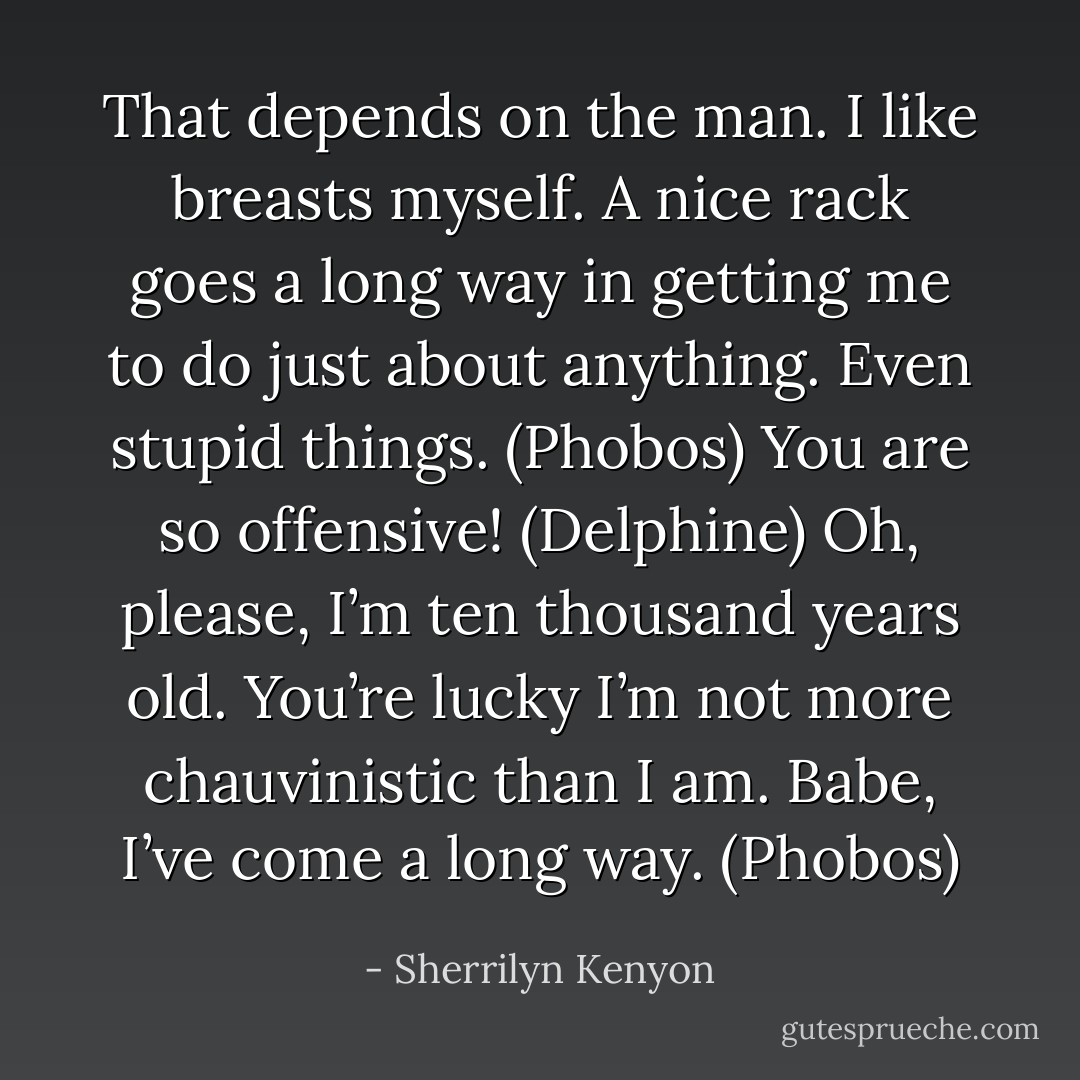 That depends on the man. I like breasts myself. A nice rack goes a long way in getting me to do just about anything. Even stupid things. (Phobos)<br />You are so offensive! (Delphine)<br />Oh, please, I’m ten thousand years old. You’re lucky I’m not more chauvinistic than I am. Babe, I’ve come a long way. (Phobos) - Sherrilyn Kenyon