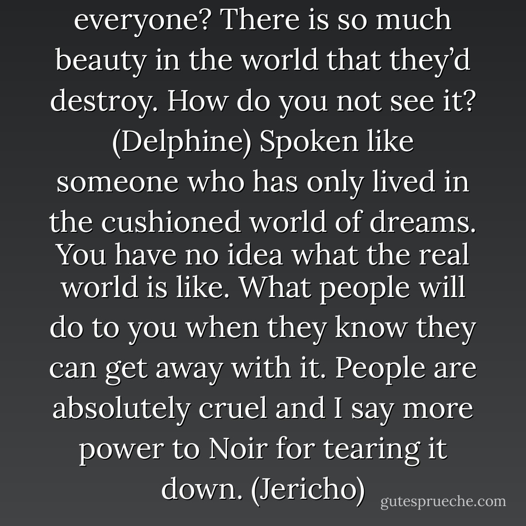 You would kill or enslave everyone? There is so much beauty in the world that they’d destroy. How do you not see it? (Delphine)<br />Spoken like someone who has only lived in the cushioned world of dreams. You have no idea what the real world is like. What people will do to you when they know they can get away with it. People are absolutely cruel and I say more power to Noir for tearing it down. (Jericho) - Sherrilyn Kenyon