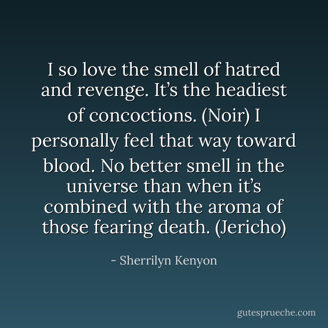 I so love the smell of hatred and revenge. It’s the headiest of concoctions. (Noir)<br />I personally feel that way toward blood. No better smell in the universe than when it’s combined with the aroma of those fearing death. (Jericho) - Sherrilyn Kenyon