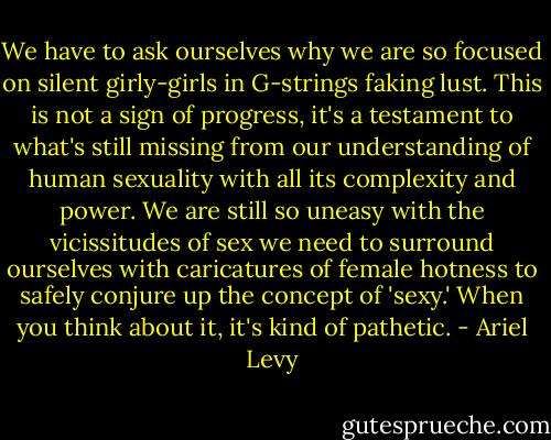 We have to ask ourselves why we are so focused on silent girly-girls in G-strings faking lust. This is not a sign of progress, it's a testament to what's still missing from our understanding of human sexuality with all its complexity and power. We are still so uneasy with the vicissitudes of sex we need to surround ourselves with caricatures of female hotness to safely conjure up the concept of 'sexy.' When you think about it, it's kind of pathetic. - Ariel Levy