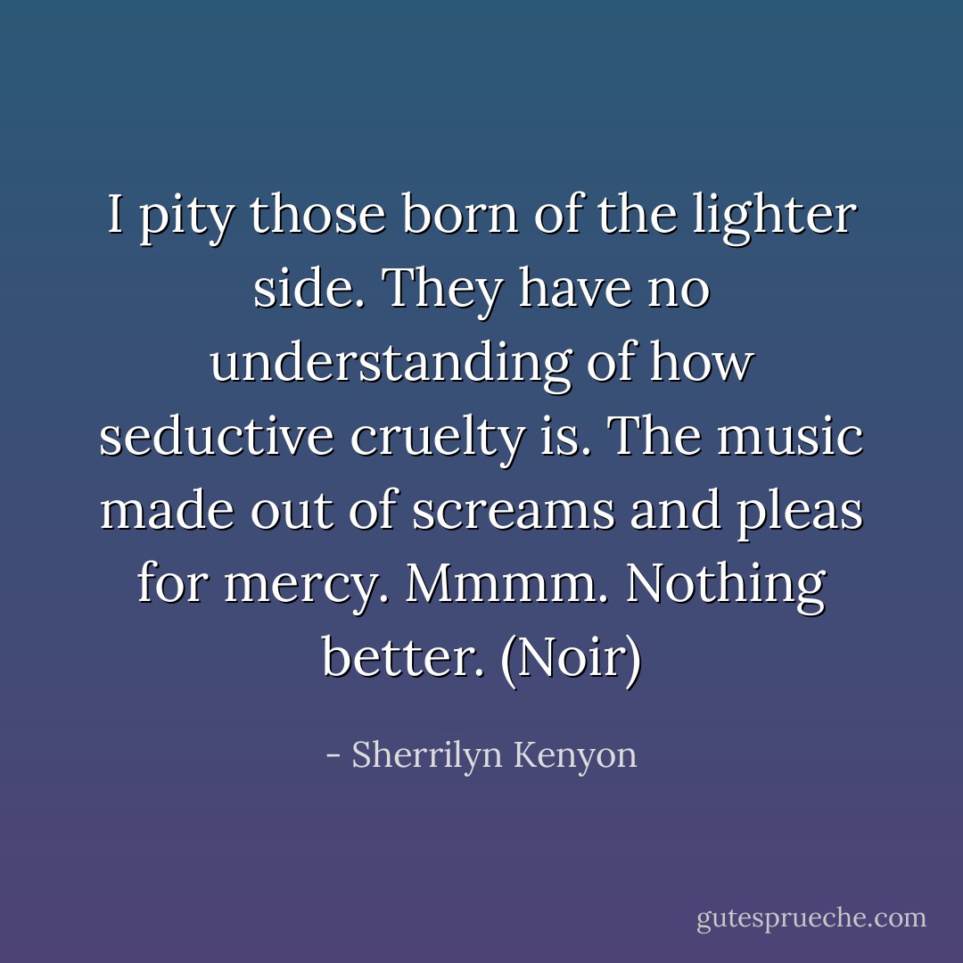 I pity those born of the lighter side. They have no understanding of how seductive cruelty is. The music made out of screams and pleas for mercy. Mmmm. Nothing better. (Noir) - Sherrilyn Kenyon