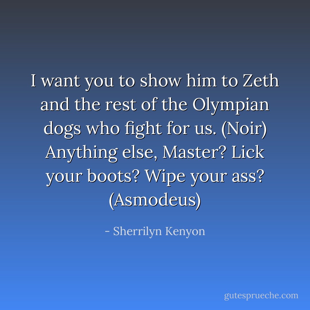I want you to show him to Zeth and the rest of the Olympian dogs who fight for us. (Noir)<br />Anything else, Master? Lick your boots? Wipe your ass? (Asmodeus) - Sherrilyn Kenyon
