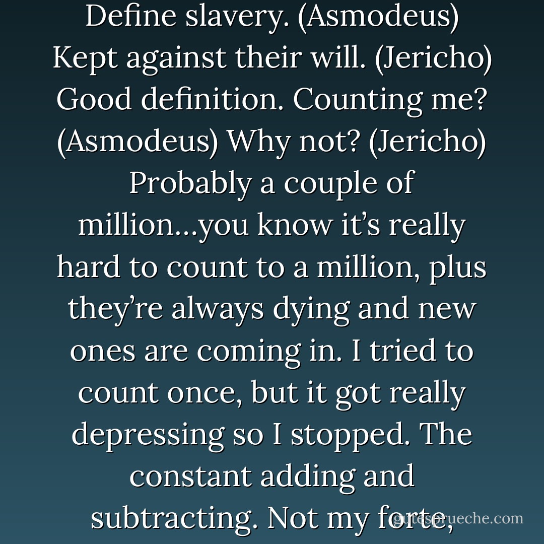 How many demons and people are enslaved here? (Jericho)<br />Define slavery. (Asmodeus)<br />Kept against their will. (Jericho)<br />Good definition. Counting me? (Asmodeus)<br />Why not? (Jericho)<br />Probably a couple of million…you know it’s really hard to count to a million, plus they’re always dying and new ones are coming in. I tried to count once, but it got really depressing so I stopped. The constant adding and subtracting. Not my forte, really. (Asmodeus) - Sherrilyn Kenyon