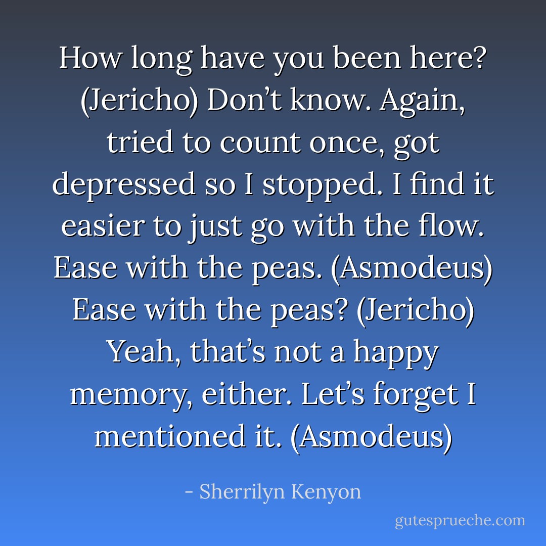 How long have you been here? (Jericho)<br />Don’t know. Again, tried to count once, got depressed so I stopped. I find it easier to just go with the flow. Ease with the peas. (Asmodeus)<br />Ease with the peas? (Jericho)<br />Yeah, that’s not a happy memory, either. Let’s forget I mentioned it. (Asmodeus) - Sherrilyn Kenyon
