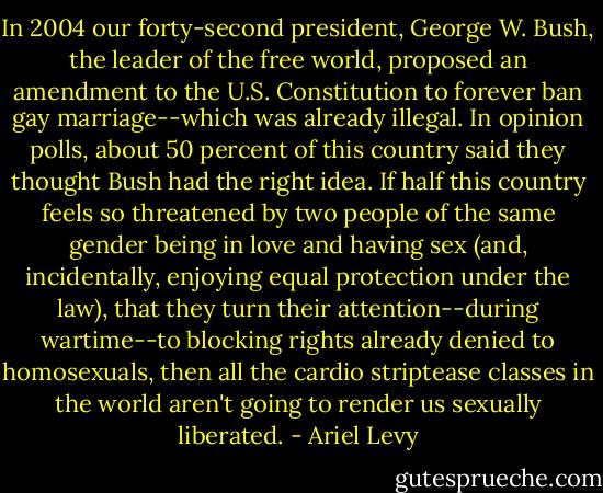 In 2004 our forty-second president, George W. Bush, the leader of the free world, proposed an amendment to the U.S. Constitution to forever ban gay marriage--which was already illegal. In opinion polls, about 50 percent of this country said they thought Bush had the right idea. If half this country feels so threatened by two people of the same gender being in love and having sex (and, incidentally, enjoying equal protection under the law), that they turn their attention--during wartime--to blocking rights already denied to homosexuals, then all the cardio striptease classes in the world aren't going to render us sexually liberated. - Ariel Levy