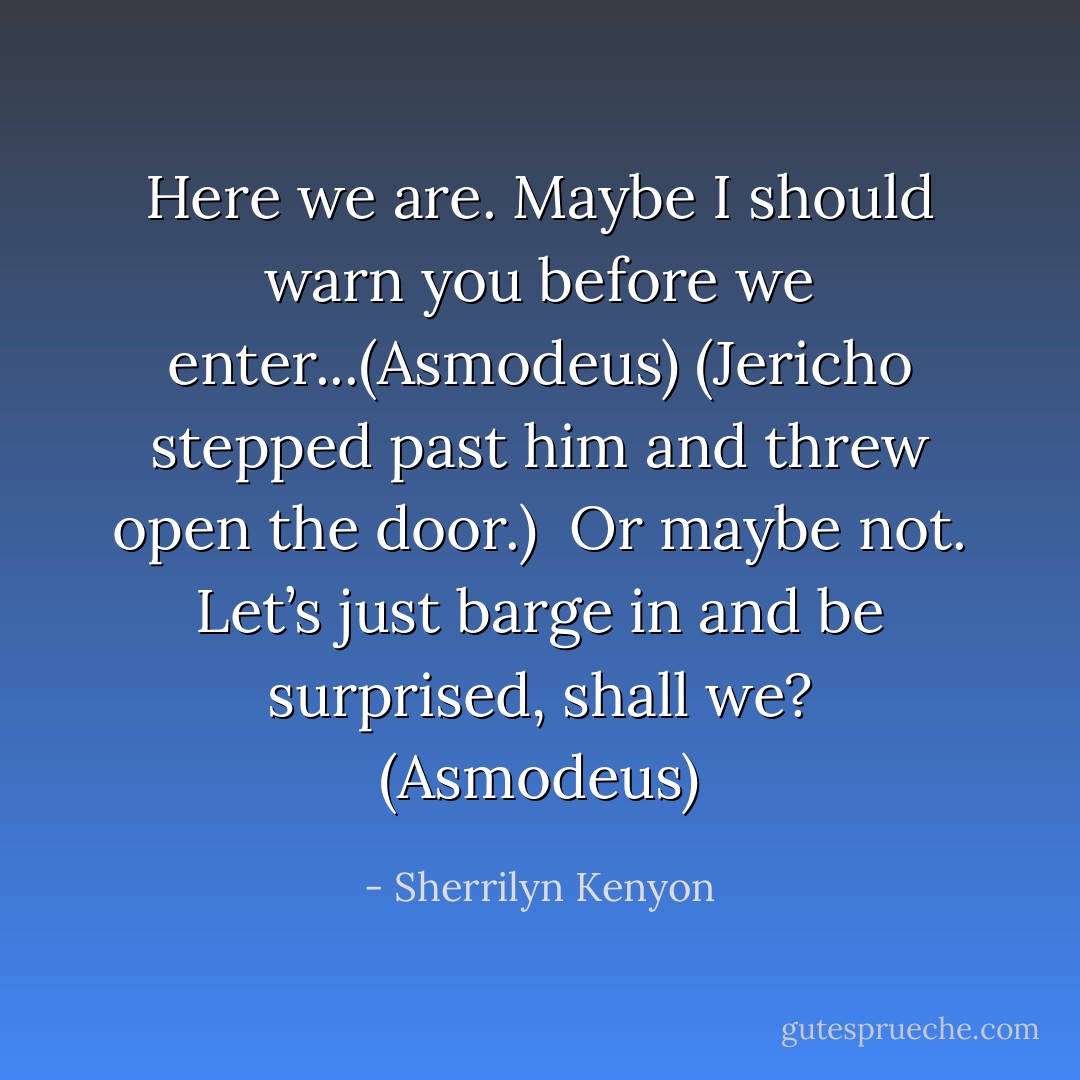 Here we are. Maybe I should warn you before we enter...(Asmodeus)<br />(Jericho stepped past him and threw open the door.) <br />Or maybe not. Let’s just barge in and be surprised, shall we? (Asmodeus) - Sherrilyn Kenyon