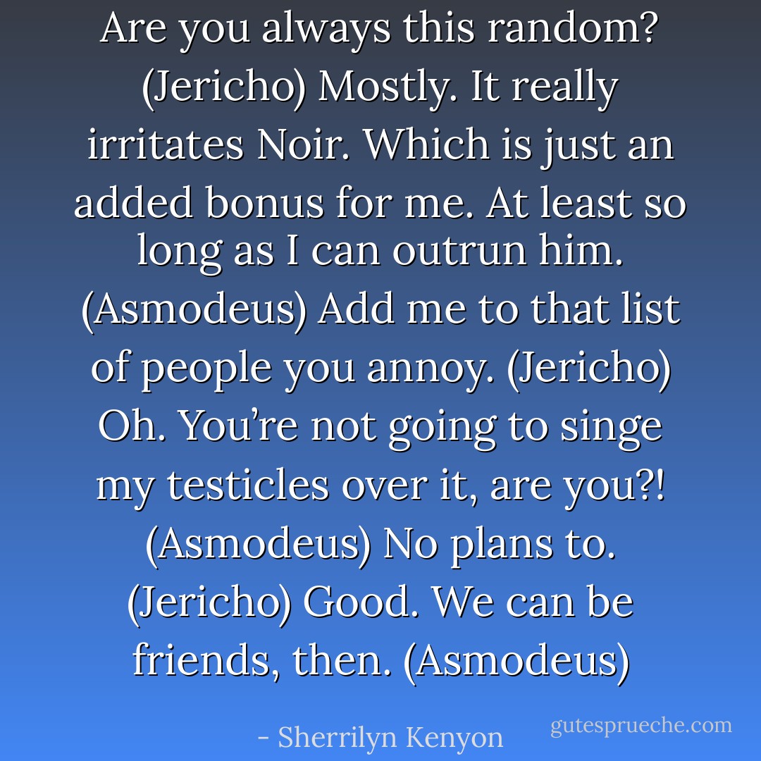 Are you always this random? (Jericho)<br />Mostly. It really irritates Noir. Which is just an added bonus for me. At least so long as I can outrun him. (Asmodeus)<br />Add me to that list of people you annoy. (Jericho)<br />Oh. You’re not going to singe my testicles over it, are you?! (Asmodeus)<br />No plans to. (Jericho)<br />Good. We can be friends, then. (Asmodeus) - Sherrilyn Kenyon