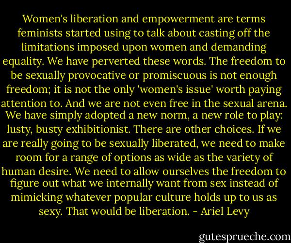 Women's liberation and empowerment are terms feminists started using to talk about casting off the limitations imposed upon women and demanding equality. We have perverted these words. The freedom to be sexually provocative or promiscuous is not enough freedom; it is not the only 'women's issue' worth paying attention to. And we are not even free in the sexual arena. We have simply adopted a new norm, a new role to play: lusty, busty exhibitionist. There are other choices. If we are really going to be sexually liberated, we need to make room for a range of options as wide as the variety of human desire. We need to allow ourselves the freedom to figure out what we internally want from sex instead of mimicking whatever popular culture holds up to us as sexy. That would be liberation. - Ariel Levy