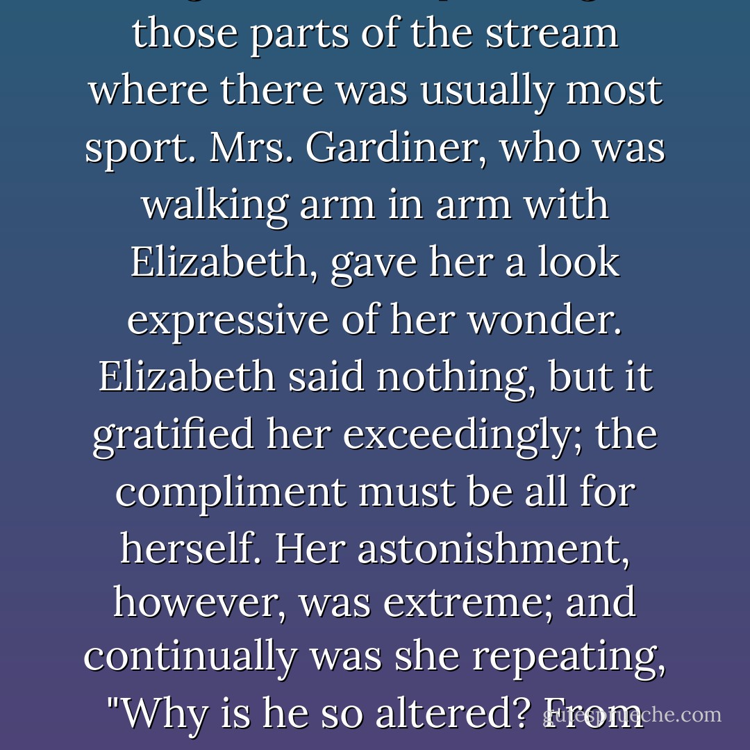 The conversation soon turned upon fishing, and she heard Mr. Darcy invite him, with the greatest civility, to fish there as often as he chose while he continued in the neighbourhood, offering at the same time to supply him with fishing tackle, and pointing out those parts of the stream where there was usually most sport. Mrs. Gardiner, who was walking arm in arm with Elizabeth, gave her a look expressive of her wonder. Elizabeth said nothing, but it gratified her exceedingly; the compliment must be all for herself. Her astonishment, however, was extreme; and continually was she repeating, "Why is he so altered? From what can it proceed? It cannot be for me, it cannot be for my sake that his manners are thus softened. My reproofs at Hunsford could not work such a change as this. It is impossible that he should still love me. - Jane Austen