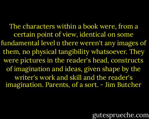 The characters within a book were, from a certain point of view, identical on some fundamental level ‒ there weren't any images of them, no physical tangibility whatsoever. They were pictures in the reader's head, constructs of imagination and ideas, given shape by the writer's work and skill and the reader's imagination. Parents, of a sort. - Jim Butcher