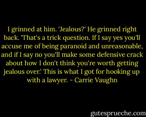 I grinned at him. 'Jealous?'<br />He grinned right back. 'That's a trick question. If I say yes you'll accuse me of being paranoid and unreasonable, and if I say no you'll make some defensive crack about how I don't think you're worth getting jealous over.'<br />This is what I got for hooking up with a lawyer. - Carrie Vaughn