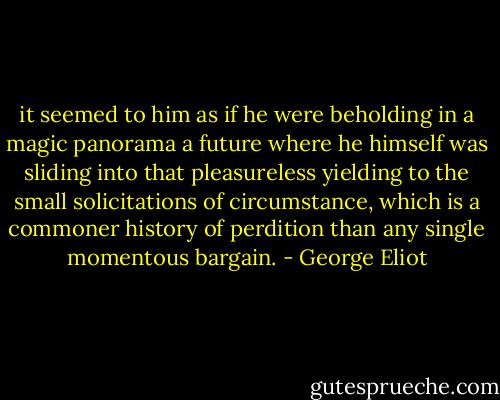 it seemed to him as if he were beholding in a magic panorama a future where he himself was sliding into that pleasureless yielding to the small solicitations of circumstance, which is a commoner history of perdition than any single momentous bargain. - George Eliot