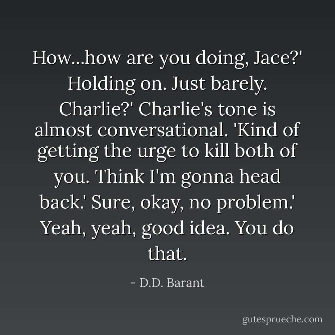 How...how are you doing, Jace?'<br />Holding on. Just barely. Charlie?'<br />Charlie's tone is almost conversational. 'Kind of getting the urge to kill both of you. Think I'm gonna head back.'<br />Sure, okay, no problem.'<br />Yeah, yeah, good idea. You do that. - D.D. Barant