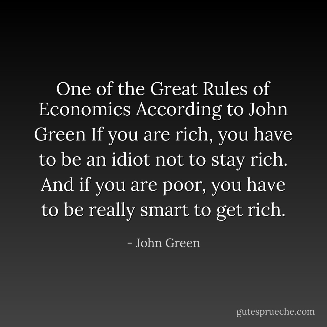 One of the Great Rules of Economics According to John Green<br />If you are rich, you have to be an idiot not to stay rich. And if you are poor, you have to be really smart to get rich. - John Green