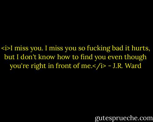 <i>I miss you. I miss you so fucking bad it hurts, but I don't know how to find you even though you're right in front of<br />me.</i> - J.R. Ward
