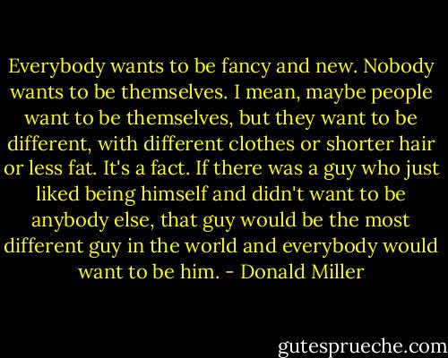 Everybody wants to be fancy and new. Nobody wants to be themselves. I mean, maybe people want to be themselves, but they want to be different, with different clothes or shorter hair or less fat. It's a fact. If there was a guy who just liked being himself and didn't want to be anybody else, that guy would be the most different guy in the world and everybody would want to be him. - Donald Miller