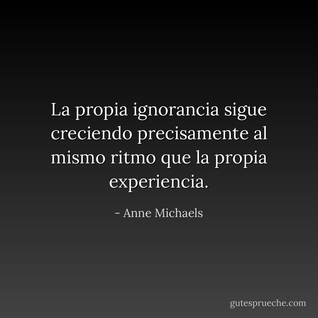La propia ignorancia sigue creciendo precisamente al mismo ritmo que la propia experiencia. - Anne Michaels