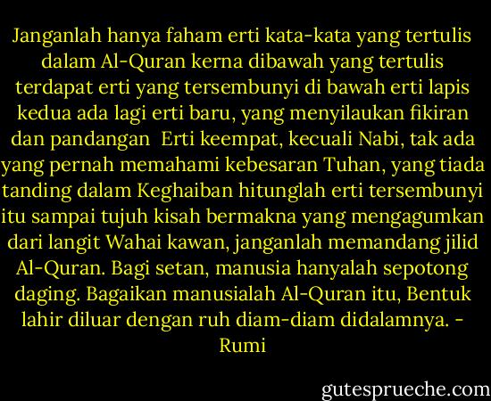 Janganlah hanya faham erti kata-kata yang tertulis dalam Al-Quran<br />kerna dibawah yang tertulis terdapat erti yang tersembunyi<br />di bawah erti lapis kedua ada lagi erti baru,<br />yang menyilaukan fikiran dan pandangan<br /><br />Erti keempat, kecuali Nabi, tak ada yang pernah memahami<br />kebesaran Tuhan, yang tiada tanding dalam Keghaiban<br />hitunglah erti tersembunyi itu sampai tujuh<br />kisah bermakna yang mengagumkan dari langit<br />Wahai kawan, janganlah memandang jilid Al-Quran.<br />Bagi setan, manusia hanyalah sepotong daging.<br />Bagaikan manusialah Al-Quran itu,<br />Bentuk lahir diluar dengan ruh diam-diam didalamnya. - Rumi