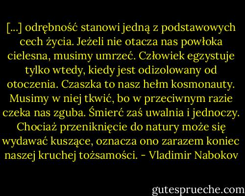 [...] odrębność stanowi jedną z podstawowych cech życia. Jeżeli nie otacza nas powłoka cielesna, musimy umrzeć. Człowiek egzystuje tylko wtedy, kiedy jest odizolowany od otoczenia. Czaszka to nasz hełm kosmonauty. Musimy w niej tkwić, bo w przeciwnym razie czeka nas zguba. Śmierć zaś uwalnia i jednoczy. Chociaż przeniknięcie do natury może się wydawać kuszące, oznacza ono zarazem koniec naszej kruchej tożsamości. - Vladimir Nabokov