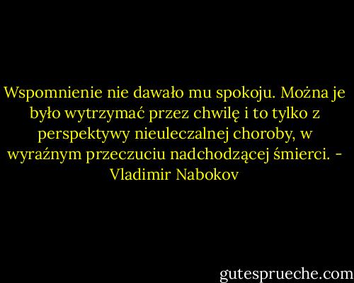 Wspomnienie nie dawało mu spokoju. Można je było wytrzymać przez chwilę i to tylko z perspektywy nieuleczalnej choroby, w wyraźnym przeczuciu nadchodzącej śmierci. - Vladimir Nabokov
