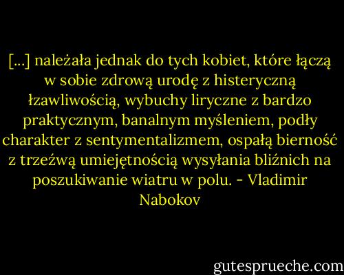 [...] należała jednak do tych kobiet, które łączą w sobie zdrową urodę z histeryczną łzawliwością, wybuchy liryczne z bardzo praktycznym, banalnym myśleniem, podły charakter z sentymentalizmem, ospałą bierność z trzeźwą umiejętnością wysyłania bliźnich na poszukiwanie wiatru w polu. - Vladimir Nabokov